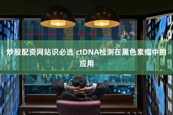 炒股配资网站识必选 ctDNA检测在黑色素瘤中的应用