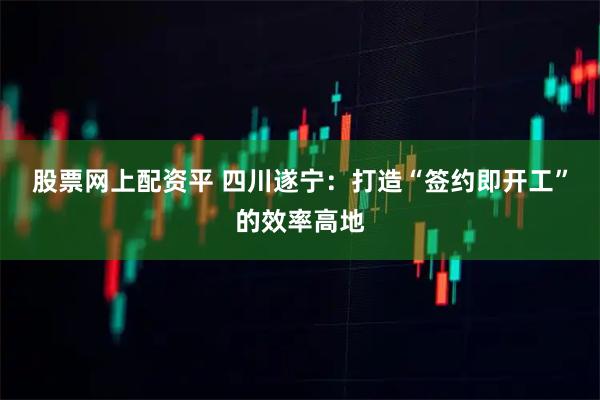 股票网上配资平 四川遂宁：打造“签约即开工”的效率高地