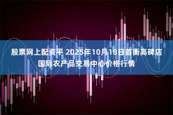 股票网上配资平 2025年10月18日首衡高碑店国际农产品交易中心价格行情