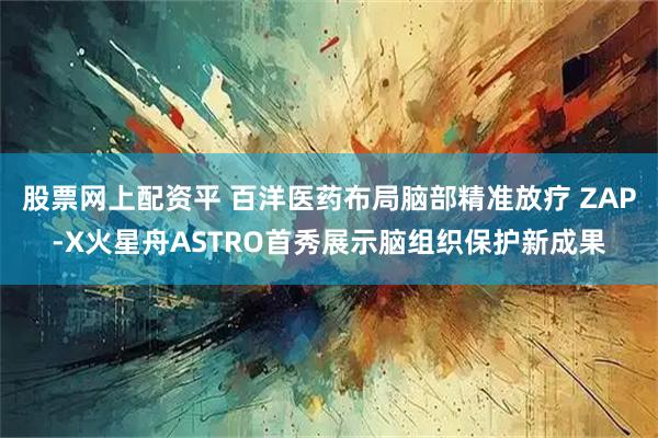 股票网上配资平 百洋医药布局脑部精准放疗 ZAP-X火星舟ASTRO首秀展示脑组织保护新成果