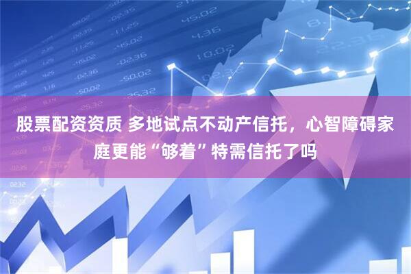 股票配资资质 多地试点不动产信托，心智障碍家庭更能“够着”特需信托了吗