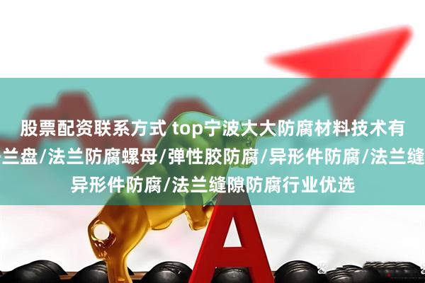 股票配资联系方式 top宁波大大防腐材料技术有限公司：防腐法兰盘/法兰防腐螺母/弹性胶防腐/异形件防腐/法兰缝隙防腐行业优选