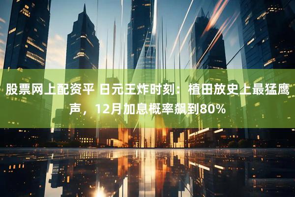 股票网上配资平 日元王炸时刻：植田放史上最猛鹰声，12月加息概率飙到80%